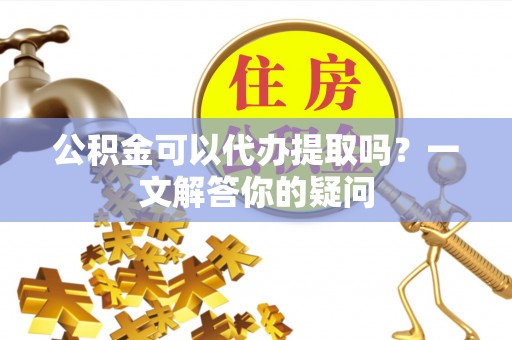 南和公积金可以代办提取吗？一文解答你的疑问