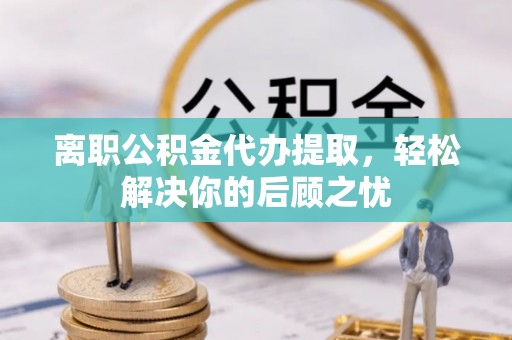 南和离职公积金代办提取，轻松解决你的后顾之忧