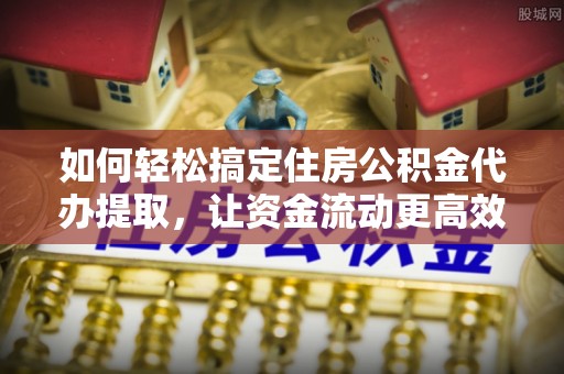 南和如何轻松搞定住房公积金代办提取，让资金流动更高效