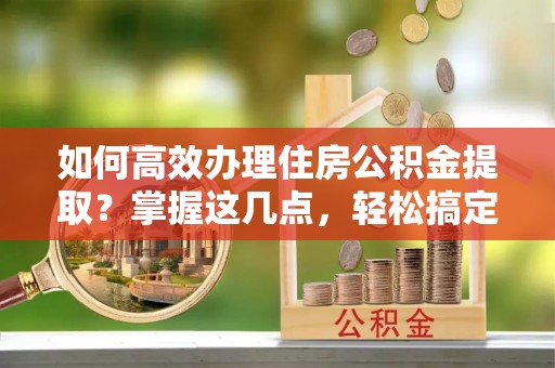 南和如何高效办理住房公积金提取？掌握这几点，轻松搞定！