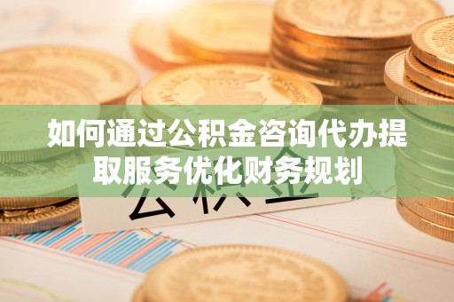 南和如何通过公积金咨询代办提取服务优化财务规划