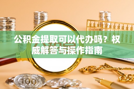 南和公积金提取可以代办吗？权威解答与操作指南